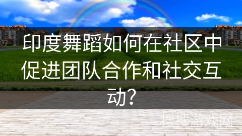 印度舞蹈如何在社区中促进团队合作和社交互动？