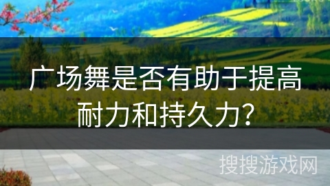 广场舞是否有助于提高耐力和持久力? 广场舞是否有助于提高耐力和持久力?