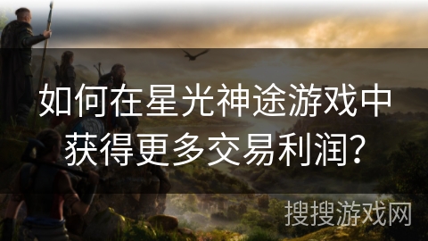 如何在星光神途游戏中获得更多交易利润? 如何在星光神途游戏中获得更多交易利润?