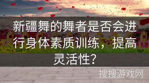 新疆舞的舞者是否会进行身体素质训练，提高灵活性？