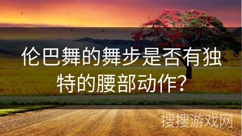 伦巴舞的舞步是否有独特的腰部动作？