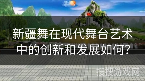 新疆舞在现代舞台艺术中的创新和发展如何？