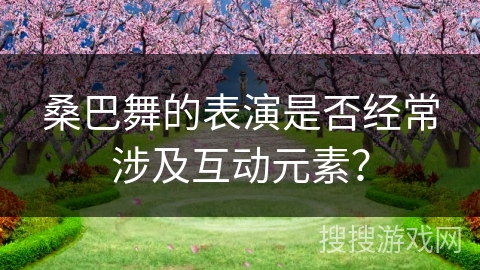 桑巴舞的表演是否经常涉及互动元素？