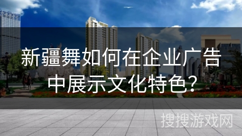 新疆舞如何在企业广告中展示文化特色？