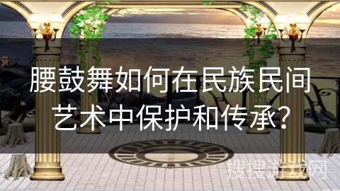 腰鼓舞如何在民族民间艺术中保护和传承？