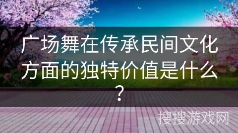 广场舞在传承民间文化方面的独特价值是什么？