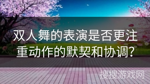 双人舞的表演是否更注重动作的默契和协调？