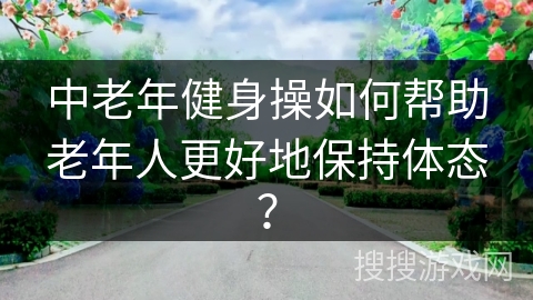 中老年健身操如何帮助老年人更好地保持体态？