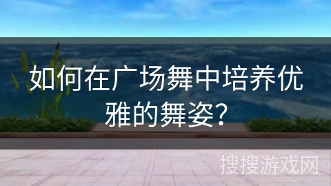 如何在广场舞中培养优雅的舞姿？