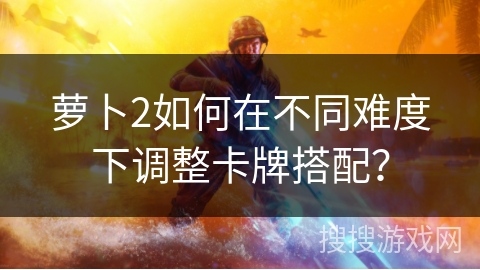 萝卜2如何在不同难度下调整卡牌搭配？