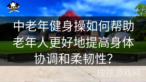 中老年健身操如何帮助老年人更好地提高身体协调和柔韧性？