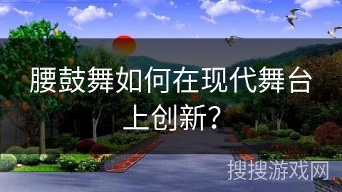 腰鼓舞如何在现代舞台上创新？