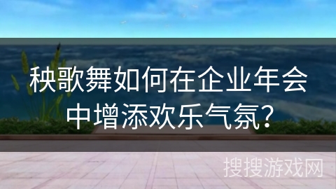 秧歌舞如何在企业年会中增添欢乐气氛？