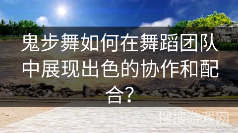 鬼步舞如何在舞蹈团队中展现出色的协作和配合？