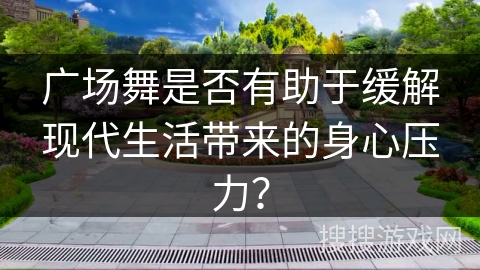 广场舞是否有助于缓解现代生活带来的身心压力？