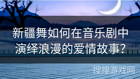新疆舞如何在音乐剧中演绎浪漫的爱情故事？