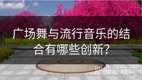 广场舞与流行音乐的结合有哪些创新？