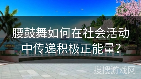 腰鼓舞如何在社会活动中传递积极正能量？