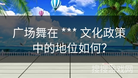 广场舞在 *** 文化政策中的地位如何？