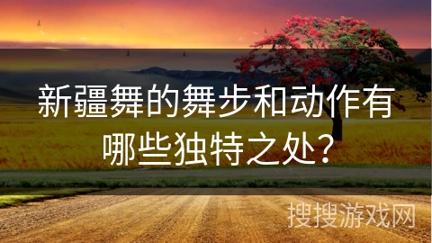 新疆舞的舞步和动作有哪些独特之处？