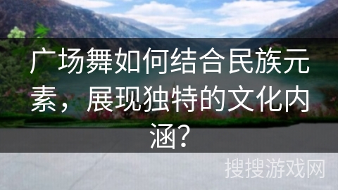 广场舞如何结合民族元素，展现独特的文化内涵？