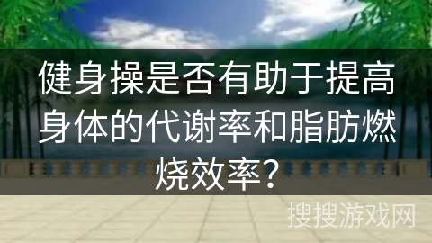 健身操是否有助于提高身体的代谢率和脂肪燃烧效率？