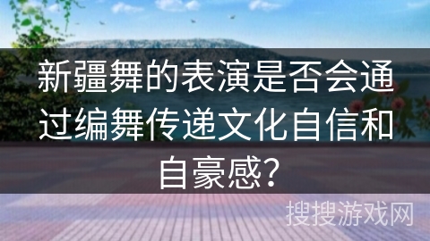 新疆舞的表演是否会通过编舞传递文化自信和自豪感？