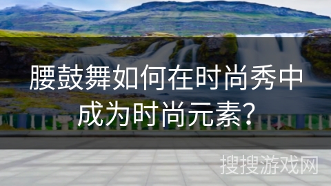 腰鼓舞如何在时尚秀中成为时尚元素？