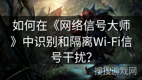 如何在《网络信号大师》中识别和隔离Wi-Fi信号干扰？