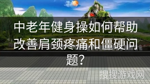 中老年健身操如何帮助改善肩颈疼痛和僵硬问题？