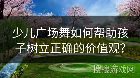 少儿广场舞如何帮助孩子树立正确的价值观？