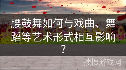 腰鼓舞如何与戏曲、舞蹈等艺术形式相互影响？