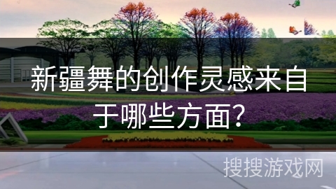 新疆舞的创作灵感来自于哪些方面？
