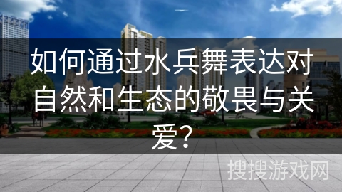 如何通过水兵舞表达对自然和生态的敬畏与关爱？