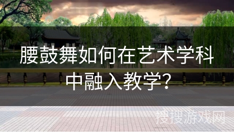 腰鼓舞如何在艺术学科中融入教学？