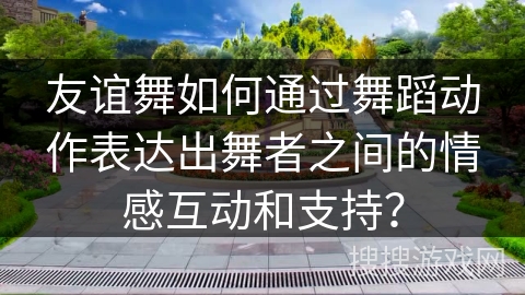 友谊舞如何通过舞蹈动作表达出舞者之间的情感互动和支持？