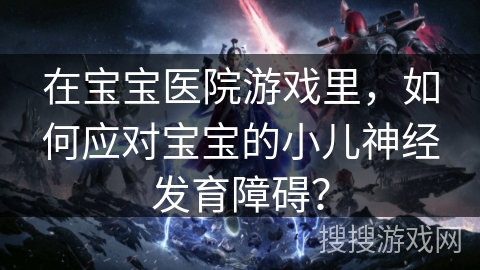 在宝宝医院游戏里，如何应对宝宝的小儿神经发育障碍？