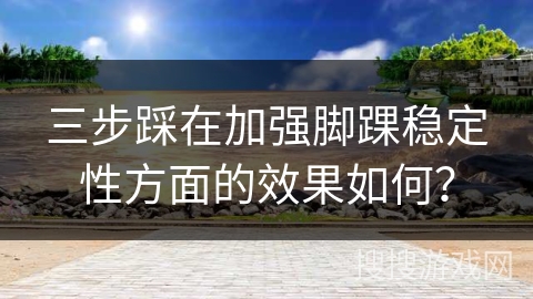三步踩在加强脚踝稳定性方面的效果如何？