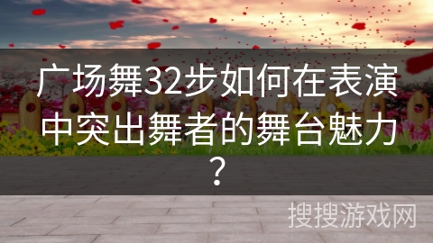 广场舞32步如何在表演中突出舞者的舞台魅力？