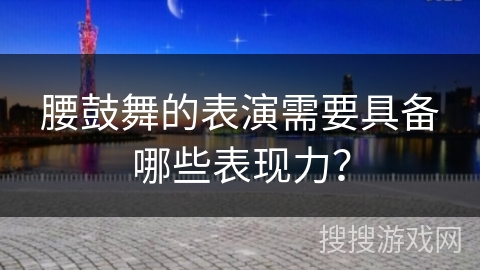 腰鼓舞的表演需要具备哪些表现力？