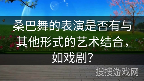桑巴舞的表演是否有与其他形式的艺术结合，如戏剧？