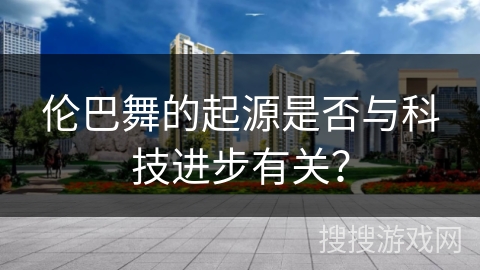 伦巴舞的起源是否与科技进步有关？