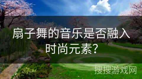 扇子舞的音乐是否融入时尚元素？