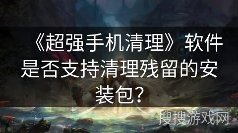 《超强手机清理》软件是否支持清理残留的安装包？