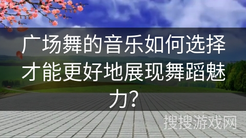广场舞的音乐如何选择才能更好地展现舞蹈魅力？