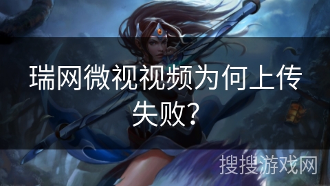 瑞网微视视频为何上传失败？