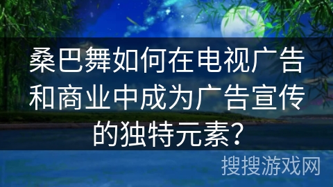 桑巴舞如何在电视广告和商业中成为广告宣传的独特元素？