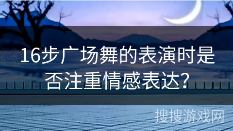 16步广场舞的表演时是否注重情感表达？