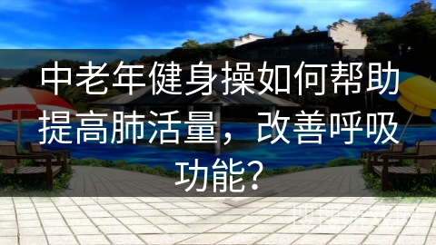 中老年健身操如何帮助提高肺活量，改善呼吸功能？