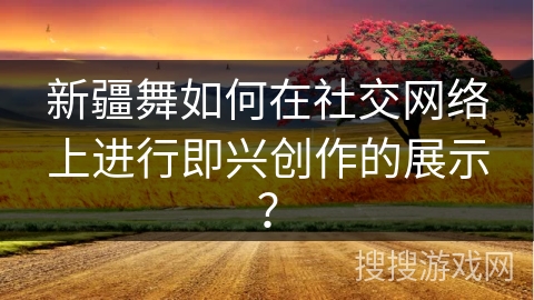 新疆舞如何在社交网络上进行即兴创作的展示？